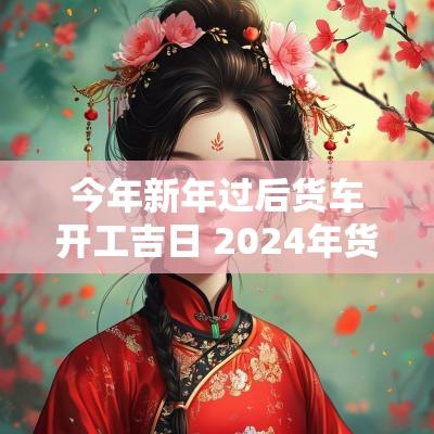 今年新年过后货车开工吉日 2025年货车开业吉日