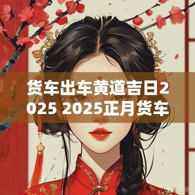 货车出车黄道吉日2025 2025正月货车出车吉日