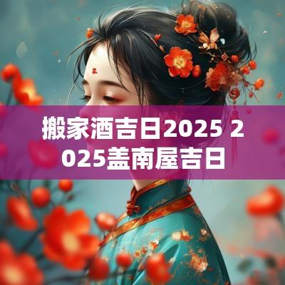 搬家酒吉日2025 2025盖南屋吉日