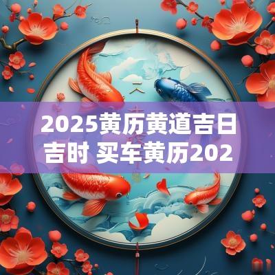 2025黄历黄道吉日吉时 买车黄历2025黄道吉日