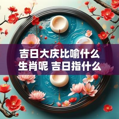 吉日大庆比喻什么生肖呢 吉日指什么生肖好