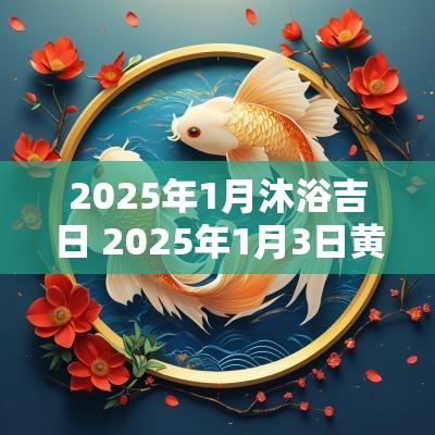 2025年1月沐浴吉日 2025年1月3日黄历吉日查询