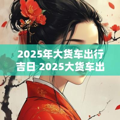 2025年大货车出行吉日 2025大货车出车开张吉日