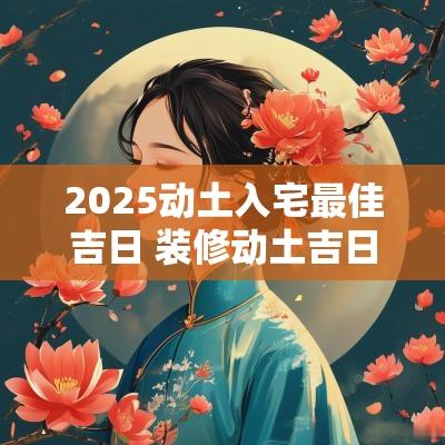 2025动土入宅最佳吉日 装修动土吉日2025