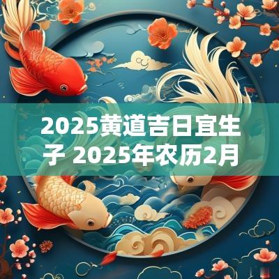 2025黄道吉日宜生子 2025年农历2月生子黄道吉日一览表