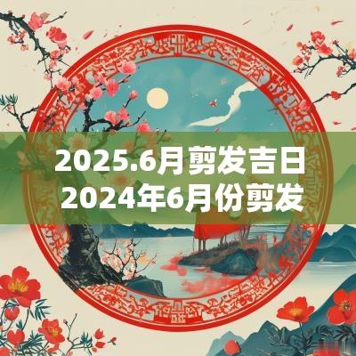 2025.6月剪发吉日 2025年6月份剪发最好的日子