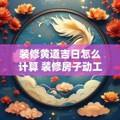 装修黄道吉日怎么计算 装修房子动工黄道吉日