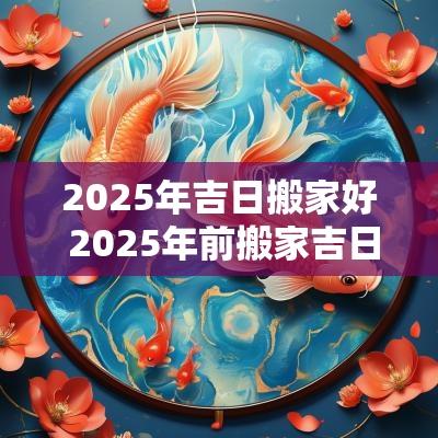 2025年吉日搬家好 2025年前搬家吉日6-12月