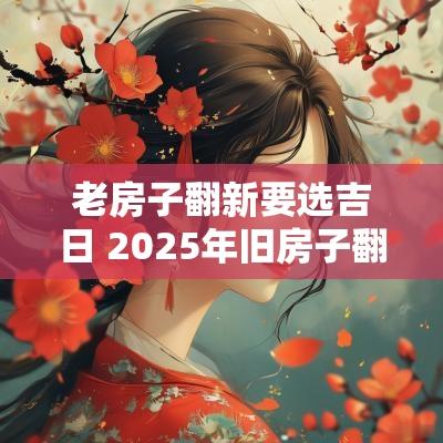 老房子翻新要选吉日 2025年旧房子翻新吉日