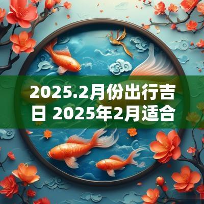 2025.2月份出行吉日 2025年2月适合出行的吉日
