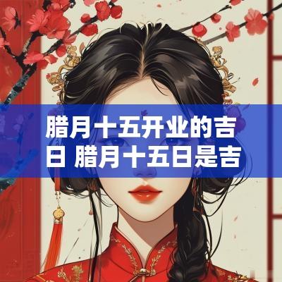腊月十五开业的吉日 腊月十五日是吉日吗