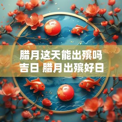 腊月这天能出殡吗吉日 腊月出殡好日子有几天