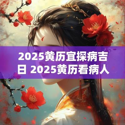 2025黄历宜探病吉日 2025黄历看病人吉日