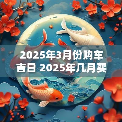 2025年3月份购车吉日 2025年几月买车吉日