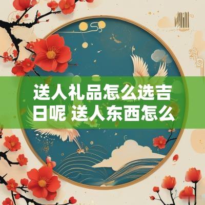 送人礼品怎么选吉日呢 送人东西怎么选吉日呢