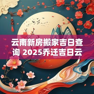 云南新房搬家吉日查询 2025乔迁吉日云南