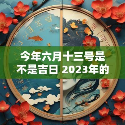 今年六月十三号是不是吉日 2025年的农历六月吉日