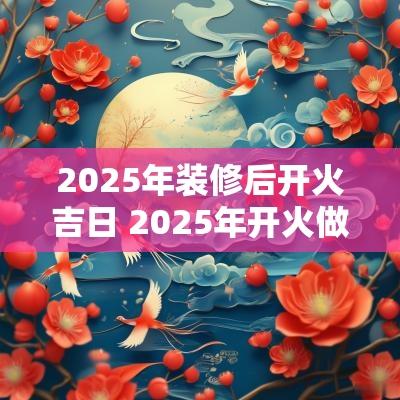2025年装修后开火吉日 2025年开火做饭吉日查询