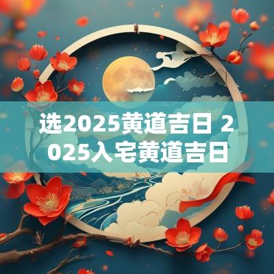 选2025黄道吉日 2025入宅黄道吉日