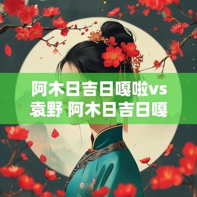 阿木日吉日嘎啦vs袁野 阿木日吉日嘎拉战绩