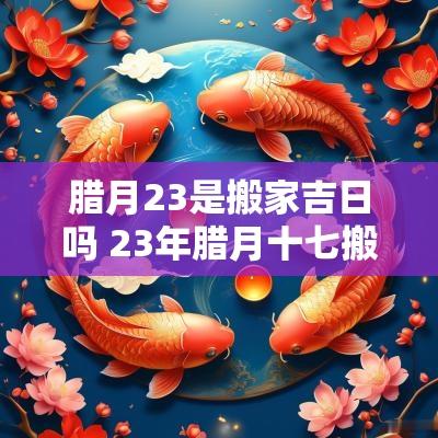 腊月23是搬家吉日吗 23年腊月十七搬家吉日