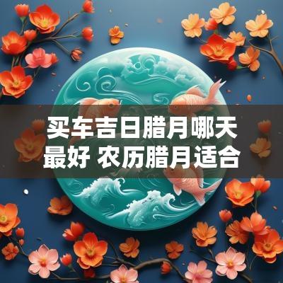 买车吉日腊月哪天最好 农历腊月适合买车的吉日