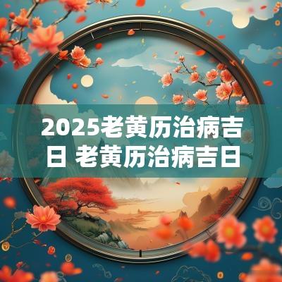 2025老黄历治病吉日 老黄历治病吉日查询