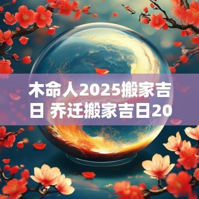 木命人2025搬家吉日 乔迁搬家吉日2025