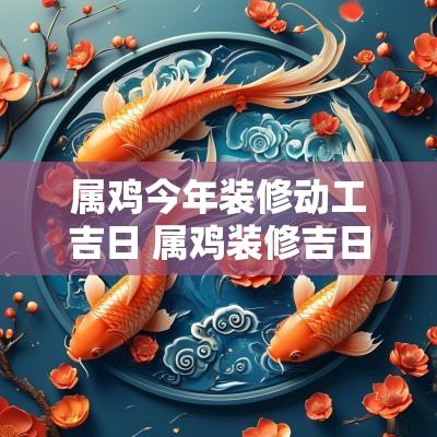 属鸡今年装修动工吉日 属鸡装修吉日