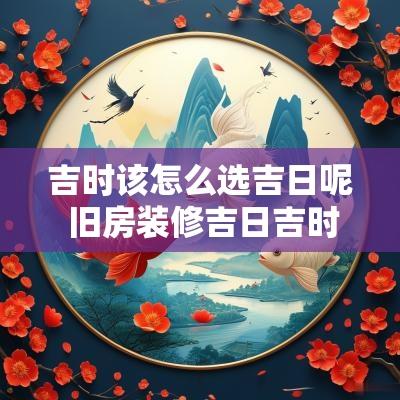 吉时该怎么选吉日呢 旧房装修吉日吉时怎么选