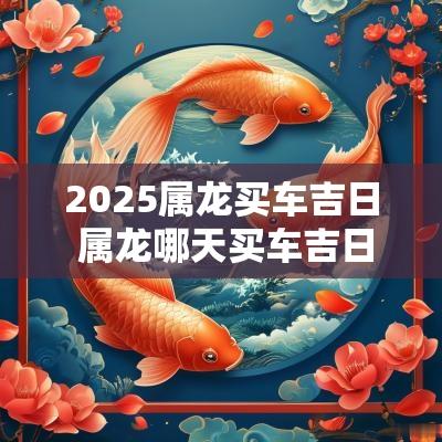 2025属龙买车吉日 属龙哪天买车吉日最好