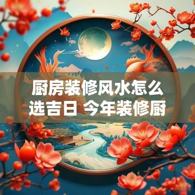 厨房装修风水怎么选吉日 今年装修厨房吉日大全