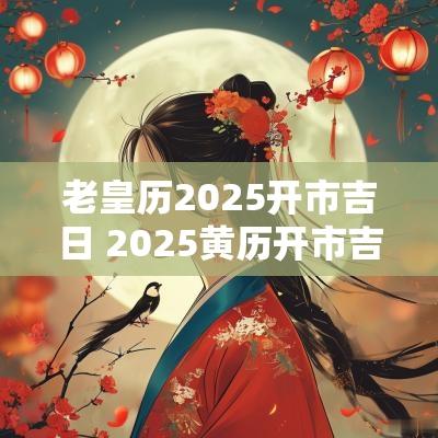 老皇历2025开市吉日 2025黄历开市吉日查询
