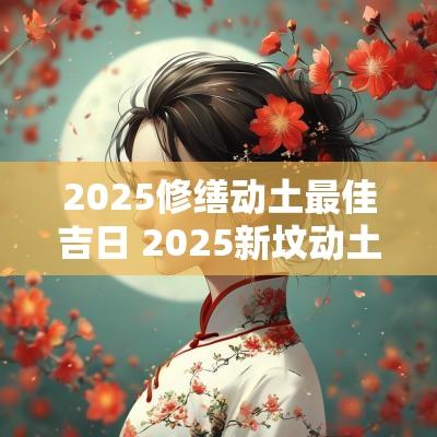 2025修缮动土最佳吉日 2025新坟动土破土最佳吉日