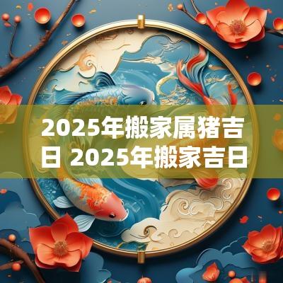 2025年搬家属猪吉日 2025年搬家吉日吉时