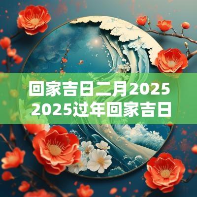 回家吉日二月2025 2025过年回家吉日