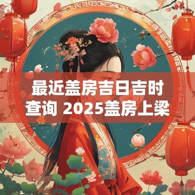 最近盖房吉日吉时查询 2025盖房上梁吉日吉时