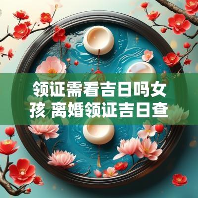 领证需看吉日吗女孩 离婚领证吉日查询表