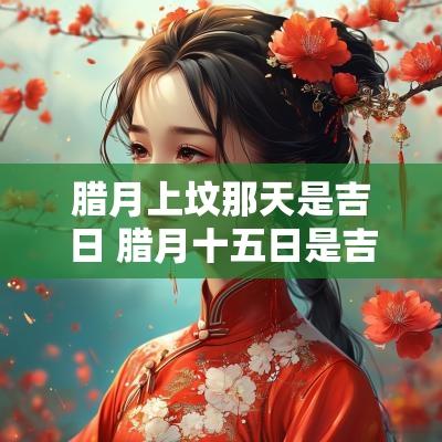 腊月上坟那天是吉日 腊月十五日是吉日吗