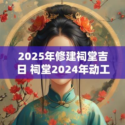 2025年修建祠堂吉日 祠堂2025年动工吉日