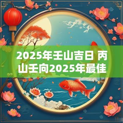 2025年壬山吉日 丙山壬向2025年最佳吉日