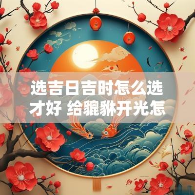 选吉日吉时怎么选才好 给貔貅开光怎么选吉日吉时