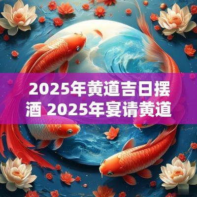 2025年黄道吉日摆酒 2025年宴请黄道吉日