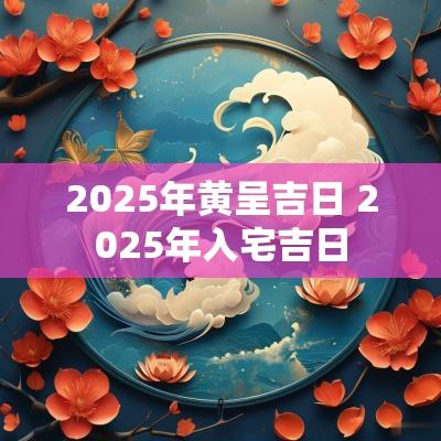 2025年黄呈吉日 2025年入宅吉日
