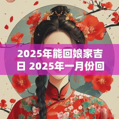2025年能回娘家吉日 2025年一月份回老家的黄道吉日
