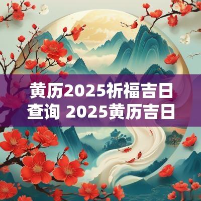 黄历2025祈福吉日查询 2025黄历吉日查询婚嫁