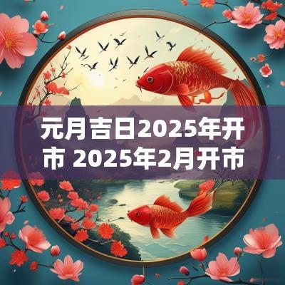 元月吉日2025年开市 2025年2月开市吉日