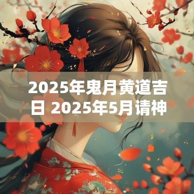 2025年鬼月黄道吉日 2025年5月请神吉日 2025年鬼月黄道吉日 2025年5月请神吉日