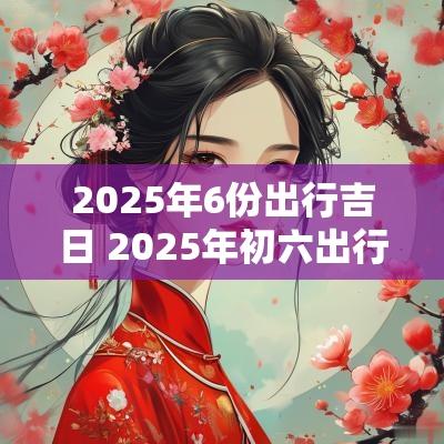 2025年6份出行吉日 2025年初六出行吉日