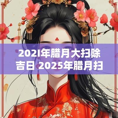 202I年腊月大扫除吉日 2025年腊月扫除吉日